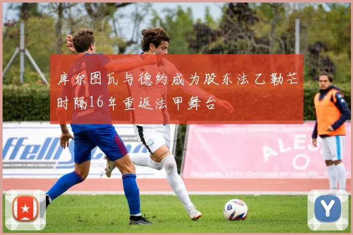 库尔图瓦与德约成为股东法乙勒芒时隔16年重返法甲舞台