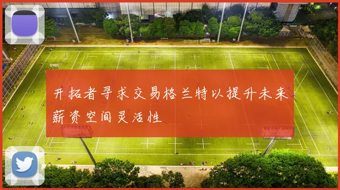 开拓者寻求交易格兰特以提升未来薪资空间灵活性