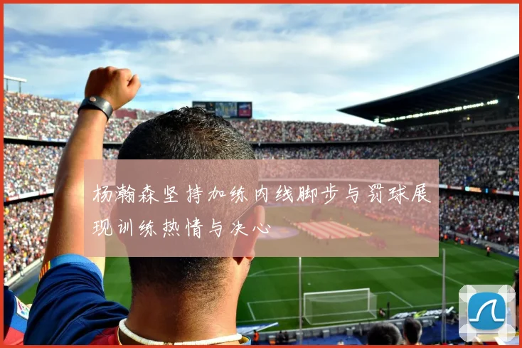 杨瀚森坚持加练内线脚步与罚球展现训练热情与决心