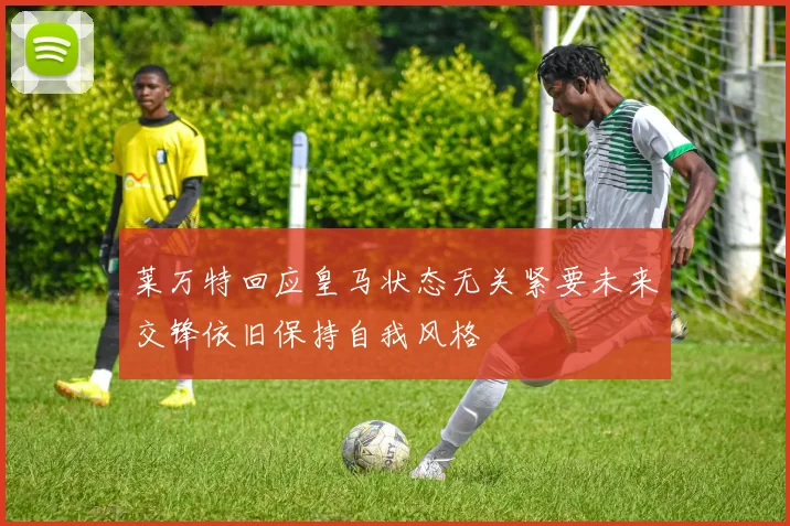 莱万特回应皇马状态无关紧要未来交锋依旧保持自我风格