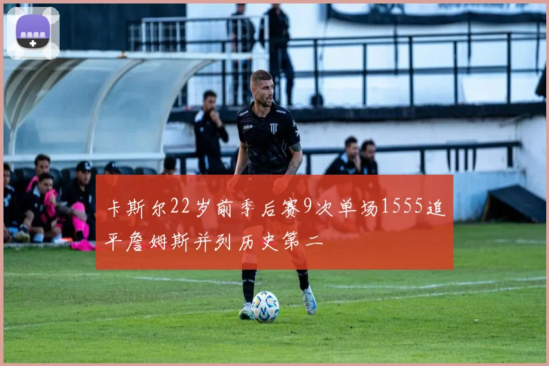 卡斯尔22岁前季后赛9次单场1555追平詹姆斯并列历史第二