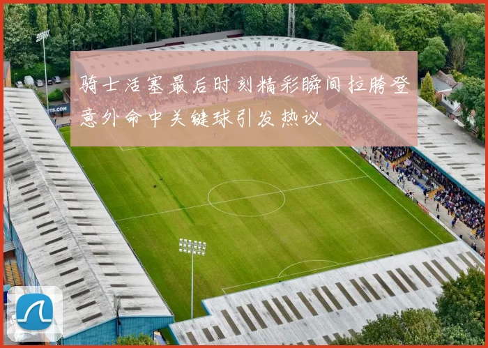 骑士活塞最后时刻精彩瞬间拉胯登意外命中关键球引发热议