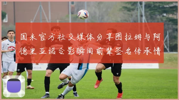 国米官方社交媒体分享图拉姆与阿德里亚诺合影瞬间前辈签名传承情怀