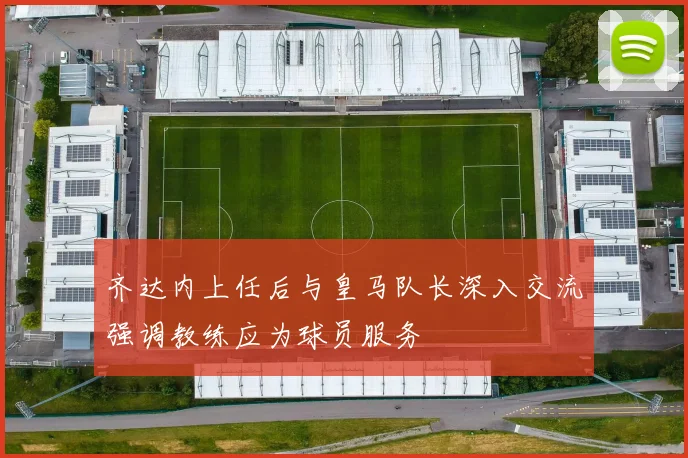 齐达内上任后与皇马队长深入交流强调教练应为球员服务