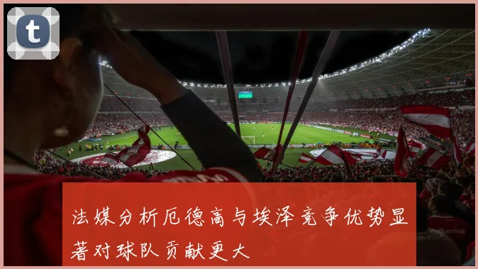 法媒分析厄德高与埃泽竞争优势显著对球队贡献更大