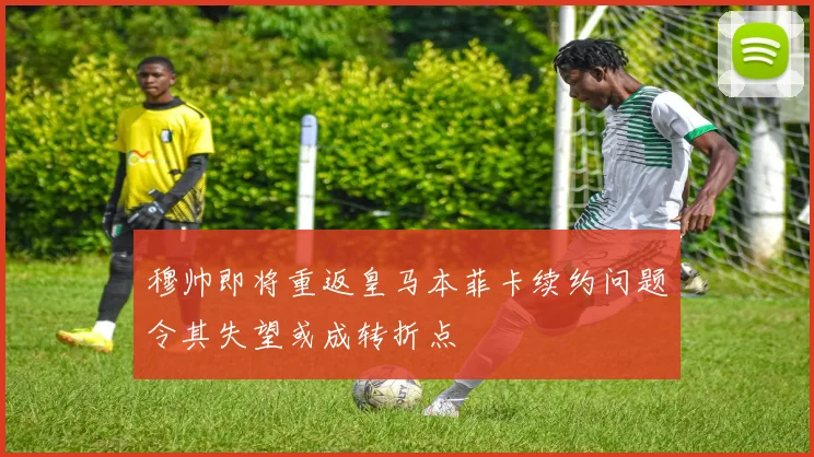 穆帅即将重返皇马本菲卡续约问题令其失望或成转折点
