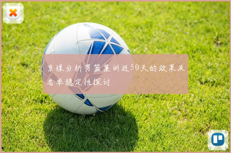 京媒分析男篮集训近50天的效果及名单稳定性探讨
