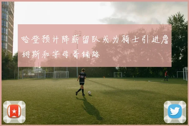 哈登预计降薪留队或为骑士引进詹姆斯和字母哥铺路