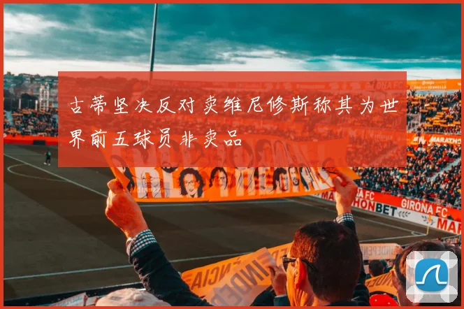古蒂坚决反对卖维尼修斯称其为世界前五球员非卖品