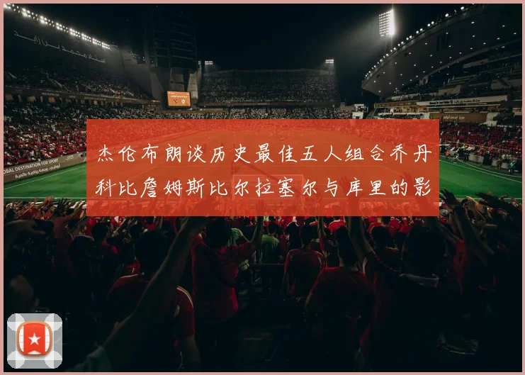 杰伦布朗谈历史最佳五人组合乔丹科比詹姆斯比尔拉塞尔与库里的影响力